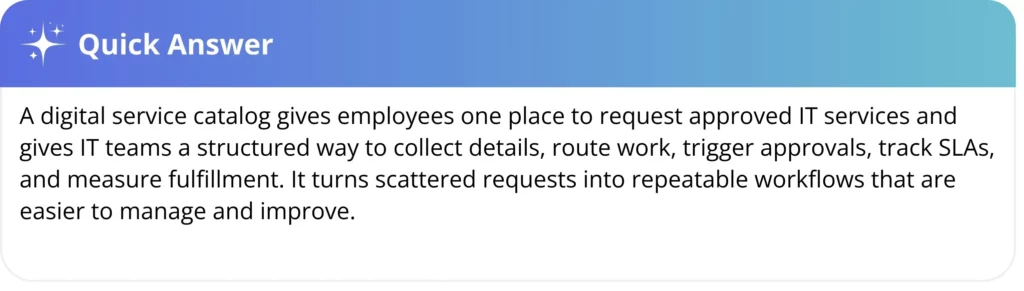 A digital service catalog gives employees one place to request approved IT services and gives IT teams a structured way to collect details, route work, trigger approvals, track SLAs, and measure fulfillment. It turns scattered requests into repeatable workflows that are easier to manage and improve.