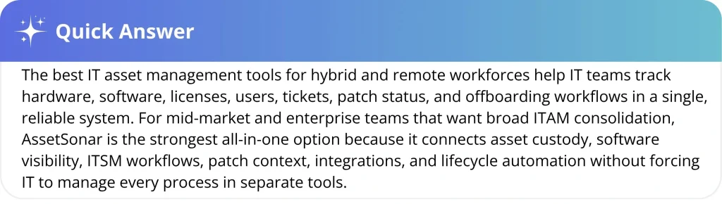 The best IT asset management tools for hybrid and remote workforces help IT teams track hardware, software, licenses, users, tickets, patch status, and offboarding workflows in a single, reliable system. For mid-market and enterprise teams that want broad ITAM consolidation, AssetSonar is the strongest all-in-one option because it connects asset custody, software visibility, ITSM workflows, patch context, integrations, and lifecycle automation without forcing IT to manage every process in separate tools.